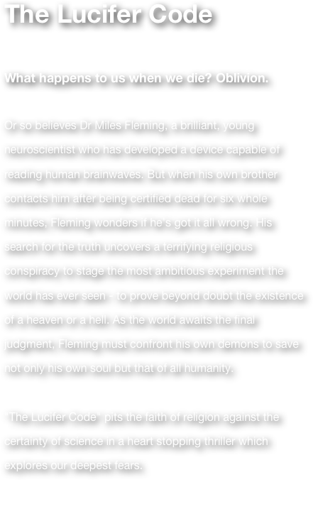 The Lucifer Code  

What happens to us when we die? Oblivion. 

Or so believes Dr Miles Fleming, a brilliant, young neuroscientist who has developed a device capable of reading human brainwaves. But when his own brother contacts him after being certified dead for six whole minutes, Fleming wonders if he's got it all wrong. His search for the truth uncovers a terrifying religious conspiracy to stage the most ambitious experiment the world has ever seen - to prove beyond doubt the existence of a heaven or a hell. As the world awaits the final judgment, Fleming must confront his own demons to save not only his own soul but that of all humanity. 

"The Lucifer Code" pits the faith of religion against the certainty of science in a heart stopping thriller which explores our deepest fears. 

(Previously Lucifer)

