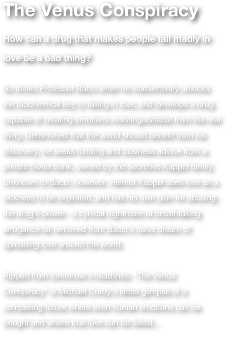 The Venus Conspiracy 
How can a drug that makes people fall madly in love be a bad thing? 

So thinks Professor Bacci when he inadvertently unlocks the biochemical key to falling in love, and develops a drug capable of creating emotions indistinguishable from the real thing. Determined that the world should benefit from his discovery, he seeks funding and business advice from a private Swiss bank, owned by the secretive Kappel family. Unknown to Bacci, however, Helmut Kappel sees love as a sickness to be exploited, and has his own plan for abusing the drug's power - a cynical nightmare of breathtaking arrogance far removed from Bacci's naive dream of spreading love around the world. 

Ripped from tomorrow's headlines, "The Venus Conspiracy" is Michael Cordy's latest glimpse of a compelling future where even human emotions can be bought and where true love can be faked... 

(Previously True)

