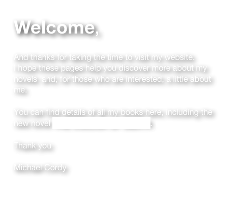 Welcome, 

And thanks for taking the time to visit my website.  
I hope these pages help you discover more about my novels  and, for those who are interested, a little about me.

You can find details of all my books here, including the 
new novel THE COLOUR OF DEATH.  

Thank you

Michael Cordy


